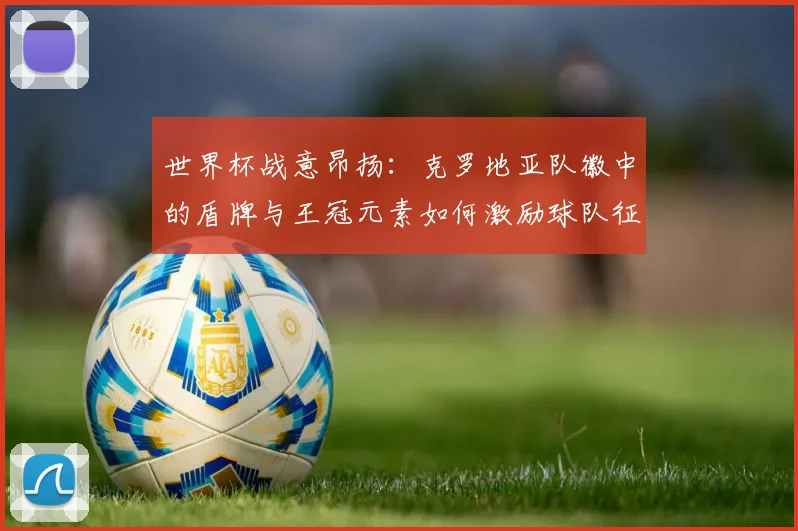 世界杯战意昂扬：克罗地亚队徽中的盾牌与王冠元素如何激励球队征程