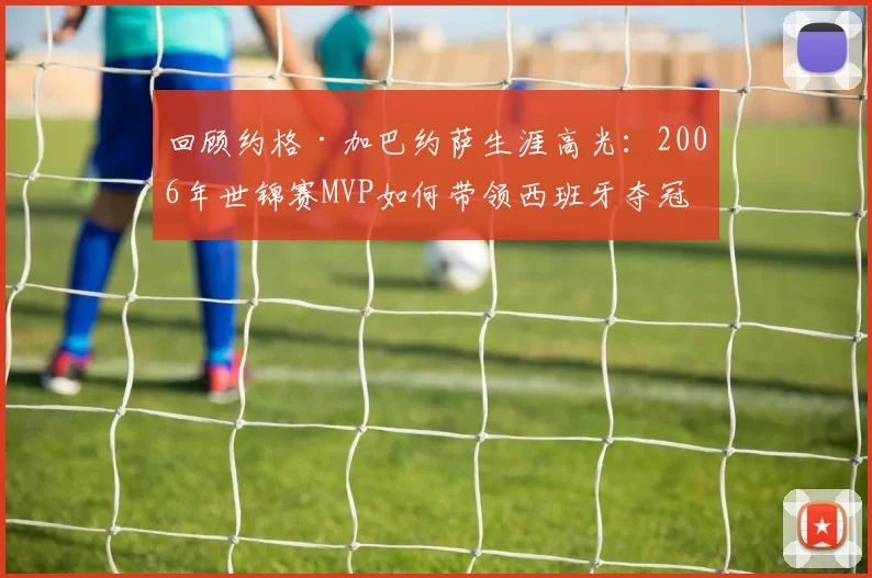 回顾约格·加巴约萨生涯高光：2006年世锦赛MVP如何带领西班牙夺冠