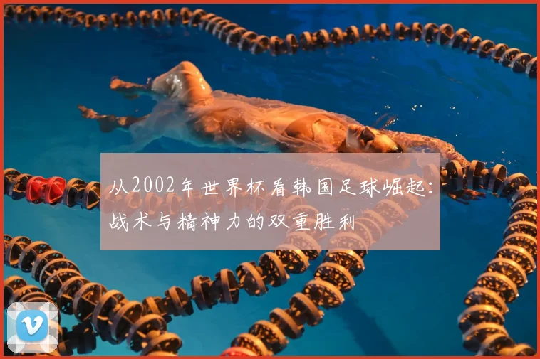 从2002年世界杯看韩国足球崛起：战术与精神力的双重胜利