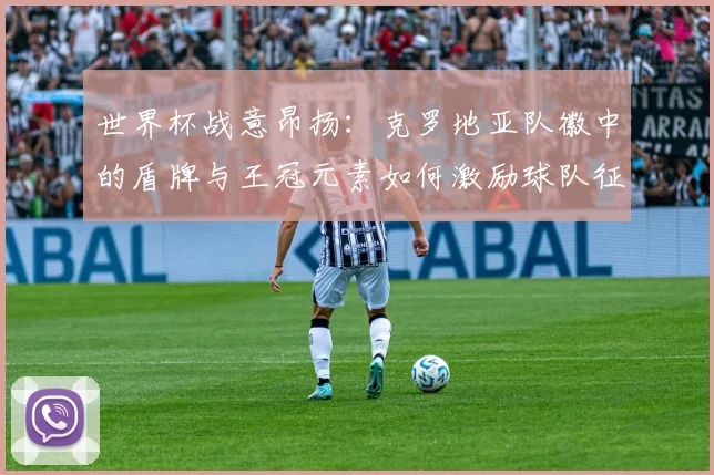 世界杯战意昂扬：克罗地亚队徽中的盾牌与王冠元素如何激励球队征程