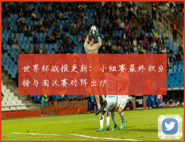 世界杯战报更新：小组赛最终积分榜与淘汰赛对阵出炉