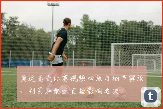 奥运竞走比赛视频回放与细节解读，判罚和配速直接影响名次