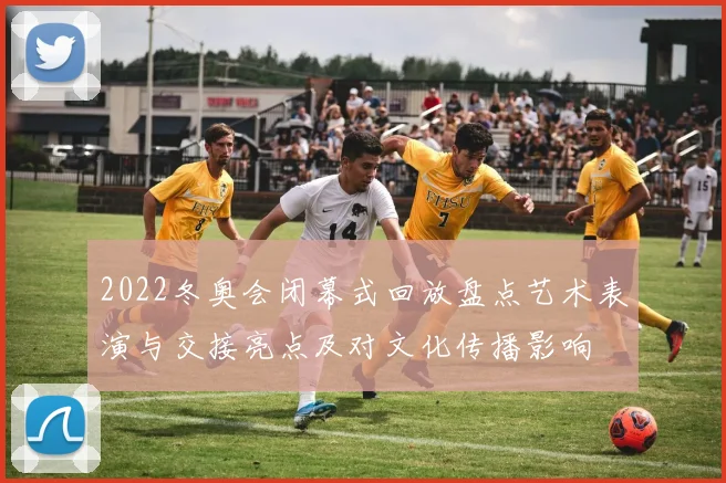 2022冬奥会闭幕式回放盘点艺术表演与交接亮点及对文化传播影响