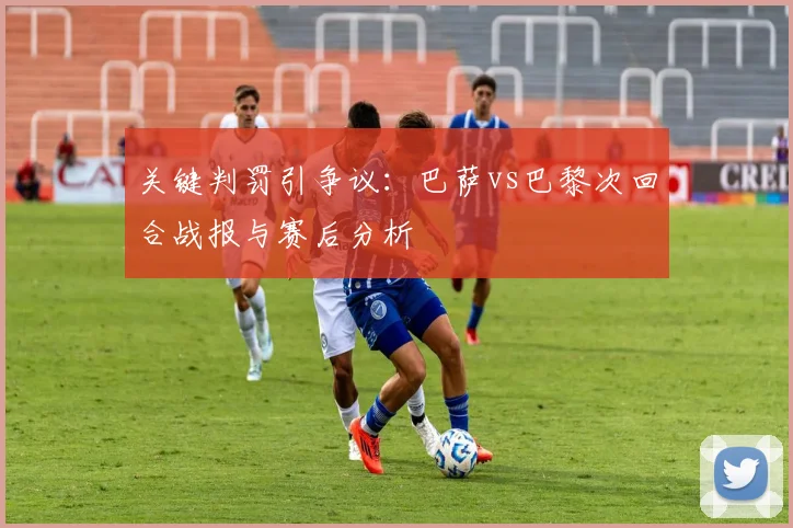 关键判罚引争议：巴萨vs巴黎次回合战报与赛后分析
