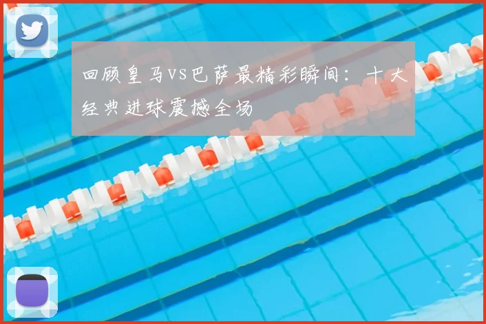 回顾皇马vs巴萨最精彩瞬间：十大经典进球震撼全场